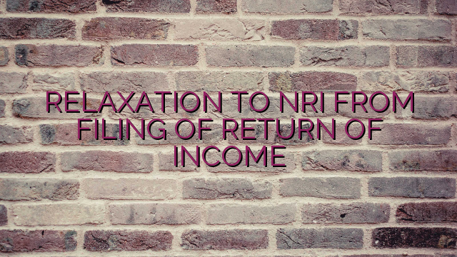 RELAXATION TO NRI FROM FILING OF RETURN OF INCOME   